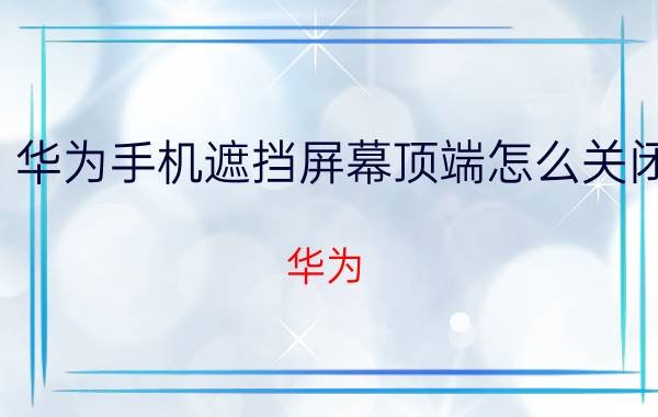 华为手机遮挡屏幕顶端怎么关闭 华为，手机，遮挡屏幕顶端，解锁？